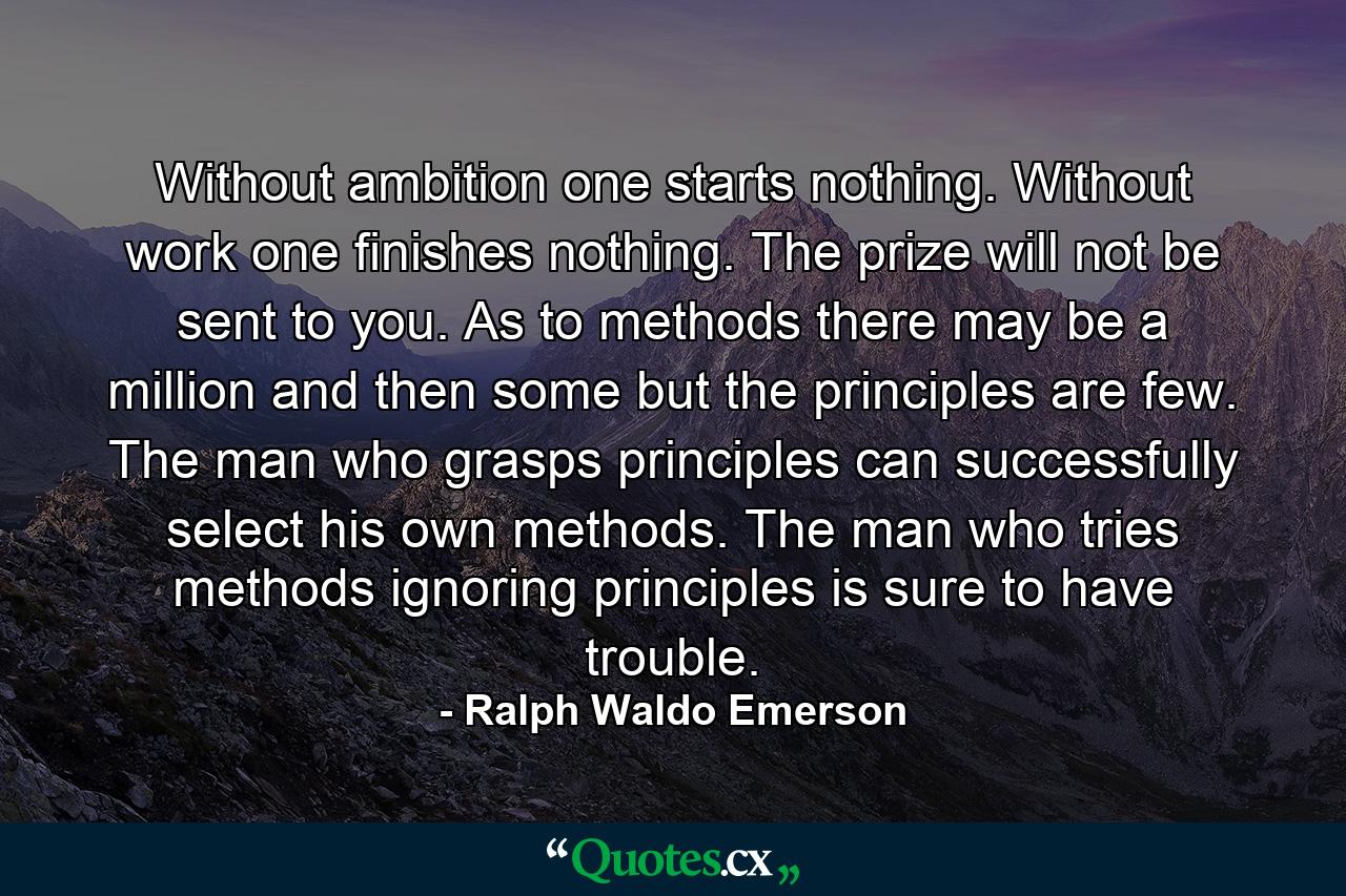 Without ambition one starts nothing. Without work one finishes nothing. The prize will not be sent to you. As to methods there may be a million and then some  but the principles are few. The man who grasps principles can successfully select his own methods. The man who tries methods  ignoring principles  is sure to have trouble. - Quote by Ralph Waldo Emerson