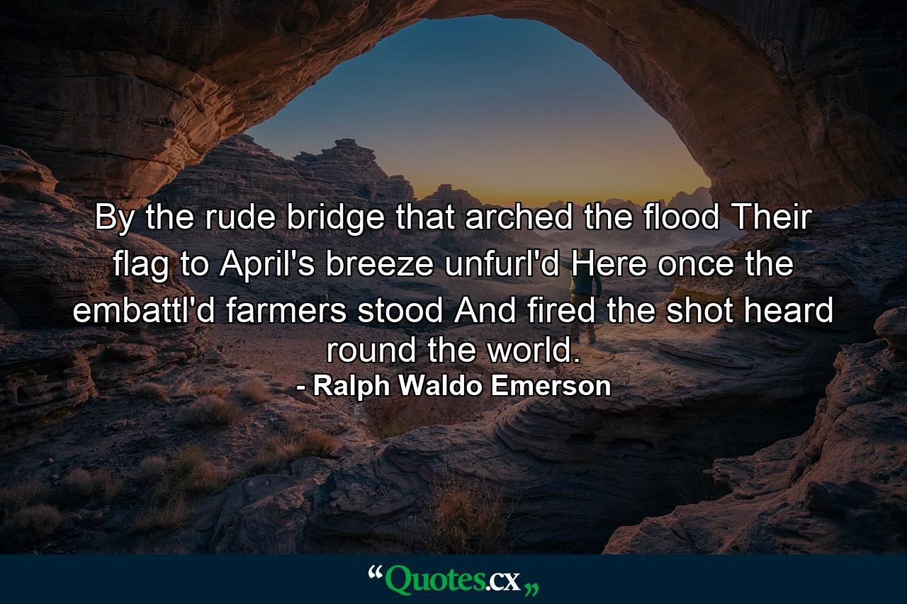 By the rude bridge that arched the flood  Their flag to April's breeze unfurl'd  Here once the embattl'd farmers stood  And fired the shot heard round the world. - Quote by Ralph Waldo Emerson