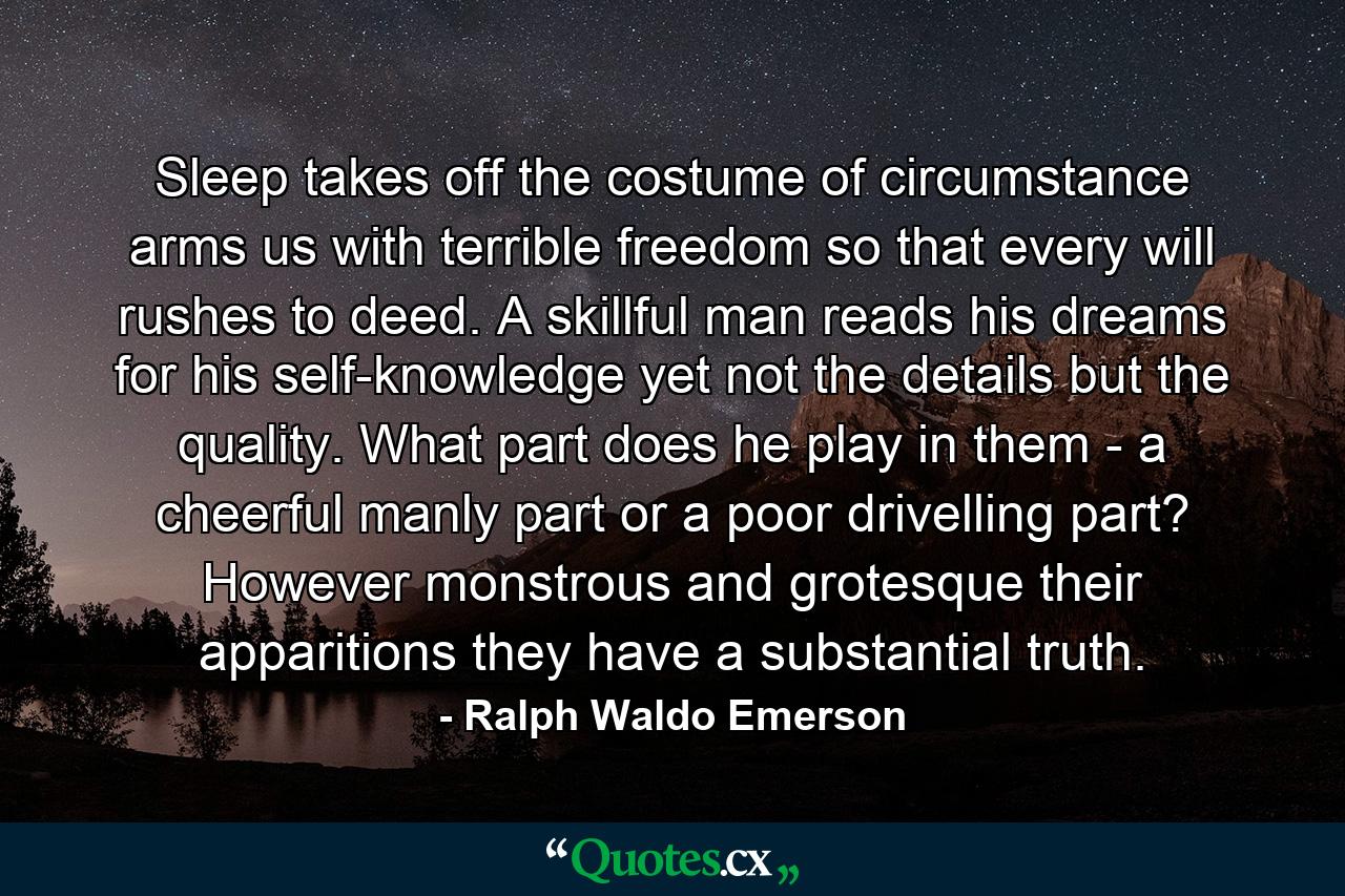 Sleep takes off the costume of circumstance  arms us with terrible freedom  so that every will rushes to deed. A skillful man reads his dreams for his self-knowledge  yet not the details  but the quality. What part does he play in them - a cheerful  manly part  or a poor  drivelling part? However monstrous and grotesque their apparitions  they have a substantial truth. - Quote by Ralph Waldo Emerson