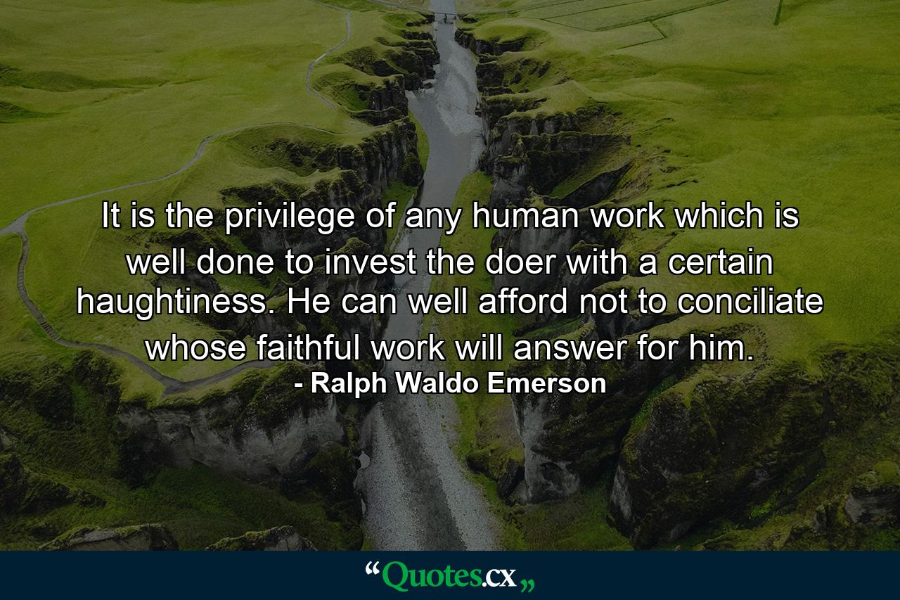 It is the privilege of any human work which is well done to invest the doer with a certain haughtiness. He can well afford not to conciliate  whose faithful work will answer for him. - Quote by Ralph Waldo Emerson