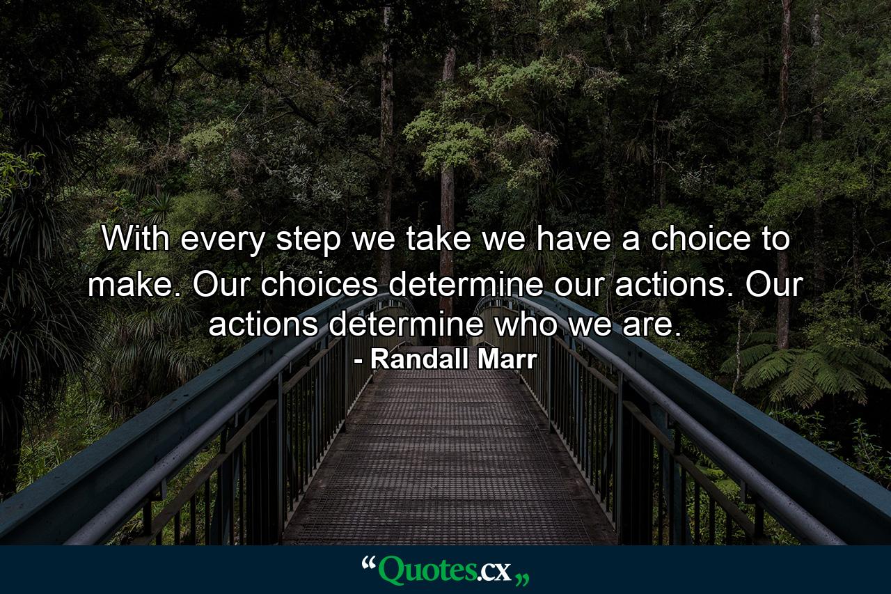 With every step we take we have a choice to make. Our choices determine our actions. Our actions determine who we are. - Quote by Randall Marr