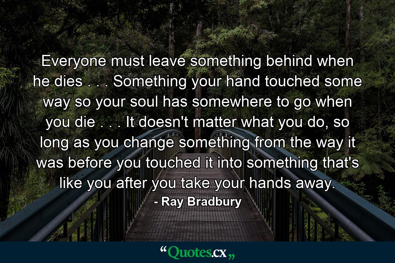 Everyone must leave something behind when he dies . . . Something your hand touched some way so your soul has somewhere to go when you die . . . It doesn't matter what you do, so long as you change something from the way it was before you touched it into something that's like you after you take your hands away. - Quote by Ray Bradbury