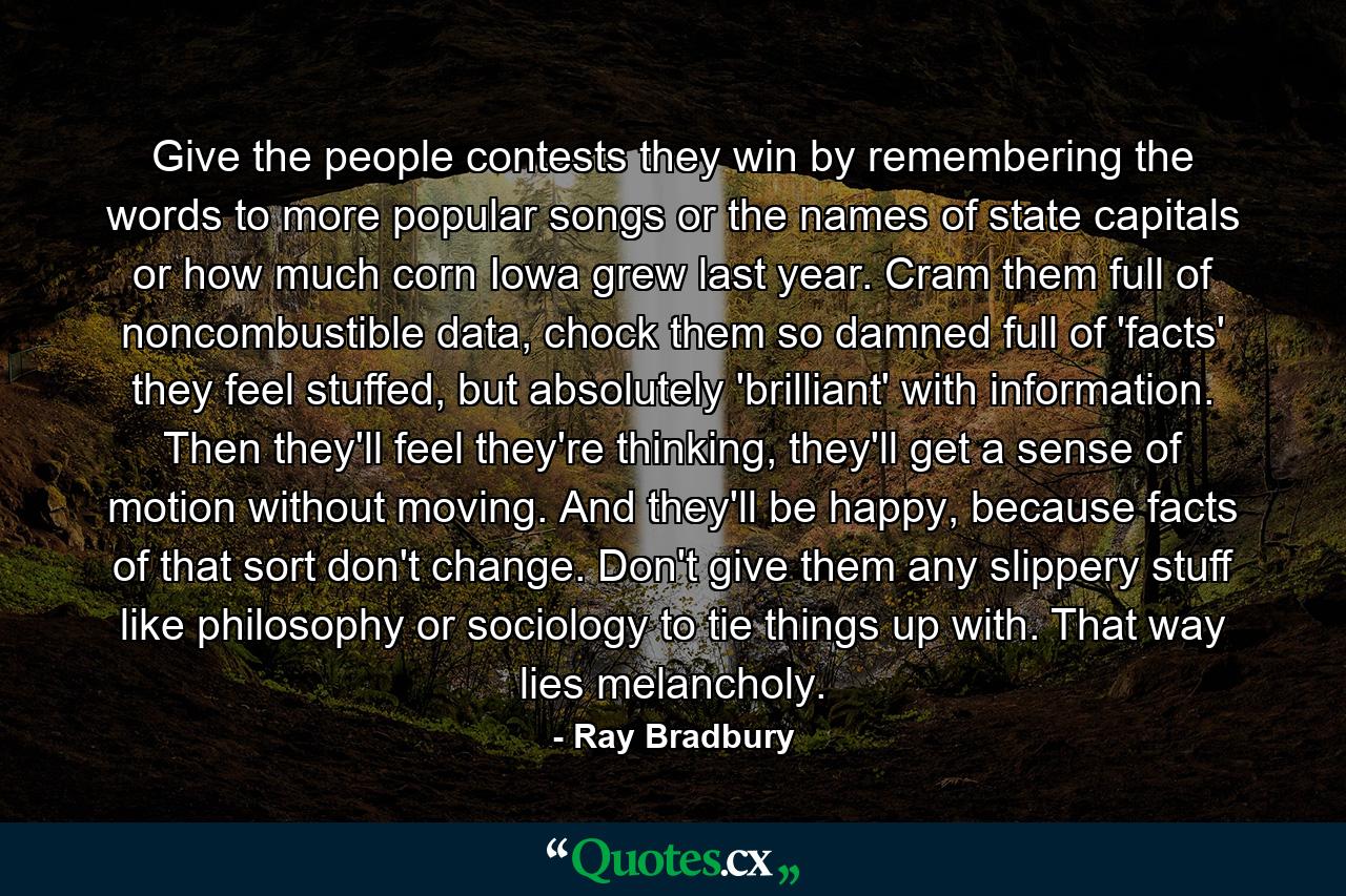 Give the people contests they win by remembering the words to more popular songs or the names of state capitals or how much corn Iowa grew last year. Cram them full of noncombustible data, chock them so damned full of 'facts' they feel stuffed, but absolutely 'brilliant' with information. Then they'll feel they're thinking, they'll get a sense of motion without moving. And they'll be happy, because facts of that sort don't change. Don't give them any slippery stuff like philosophy or sociology to tie things up with. That way lies melancholy. - Quote by Ray Bradbury