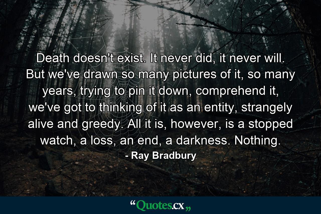 Death doesn't exist. It never did, it never will. But we've drawn so many pictures of it, so many years, trying to pin it down, comprehend it, we've got to thinking of it as an entity, strangely alive and greedy. All it is, however, is a stopped watch, a loss, an end, a darkness. Nothing. - Quote by Ray Bradbury