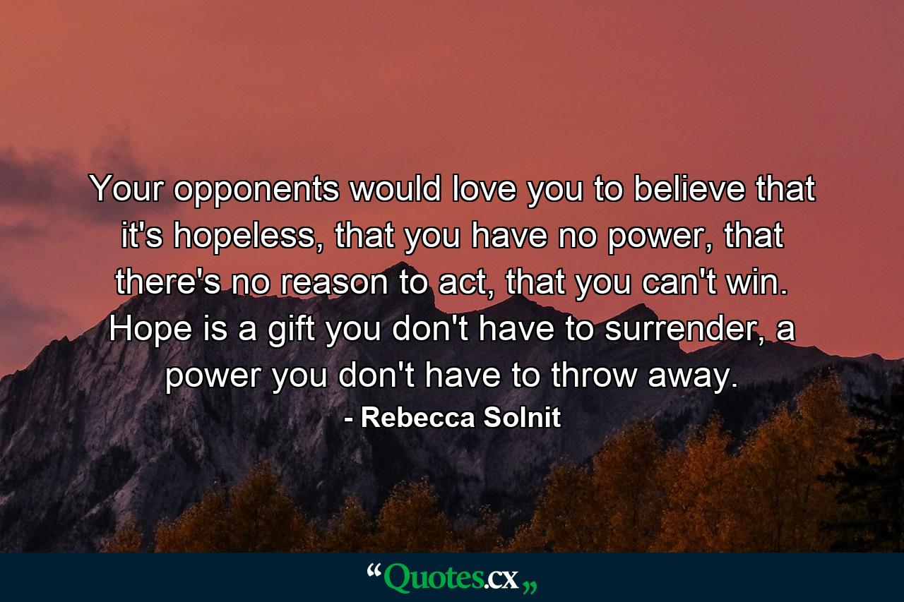 Your opponents would love you to believe that it's hopeless, that you have no power, that there's no reason to act, that you can't win. Hope is a gift you don't have to surrender, a power you don't have to throw away. - Quote by Rebecca Solnit