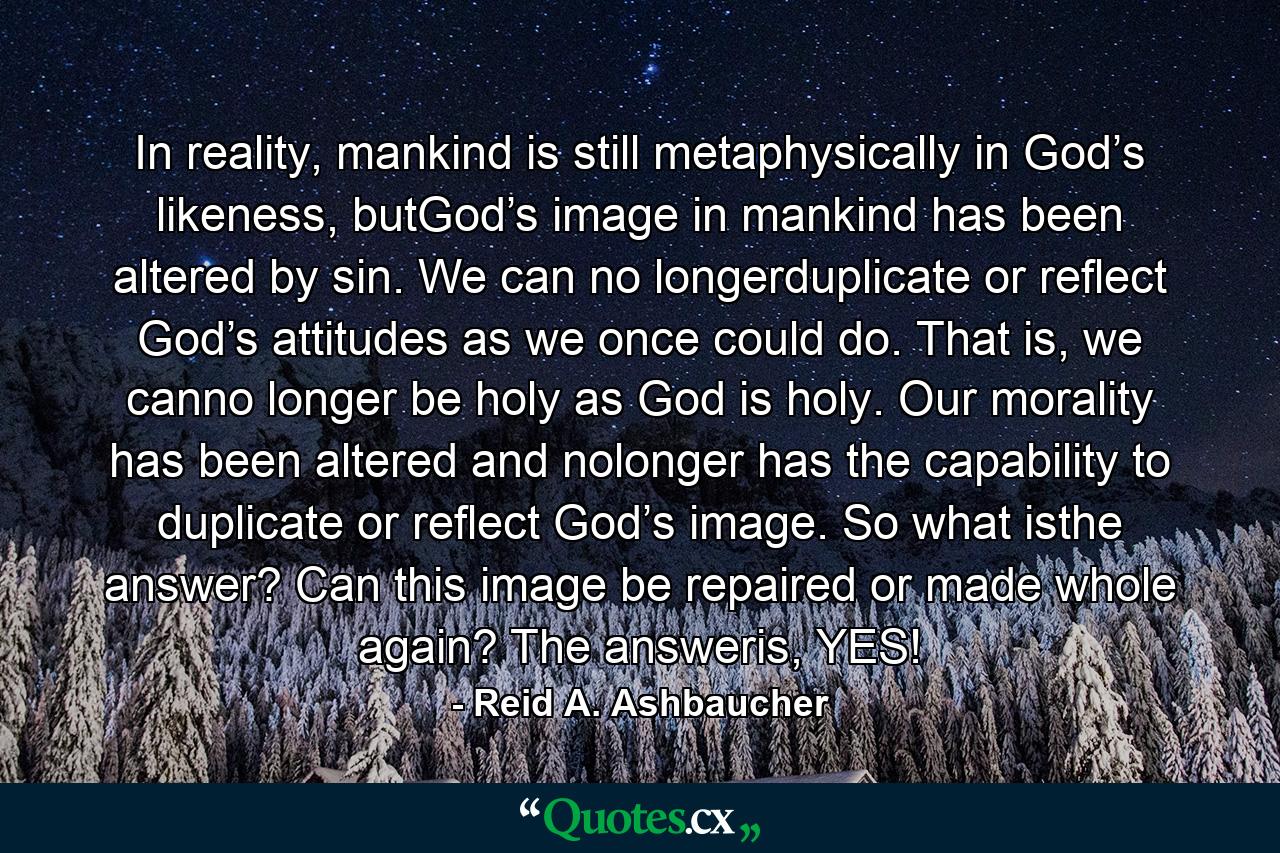 In reality, mankind is still metaphysically in God’s likeness, butGod’s image in mankind has been altered by sin. We can no longerduplicate or reflect God’s attitudes as we once could do. That is, we canno longer be holy as God is holy. Our morality has been altered and nolonger has the capability to duplicate or reflect God’s image. So what isthe answer? Can this image be repaired or made whole again? The answeris, YES! - Quote by Reid A. Ashbaucher