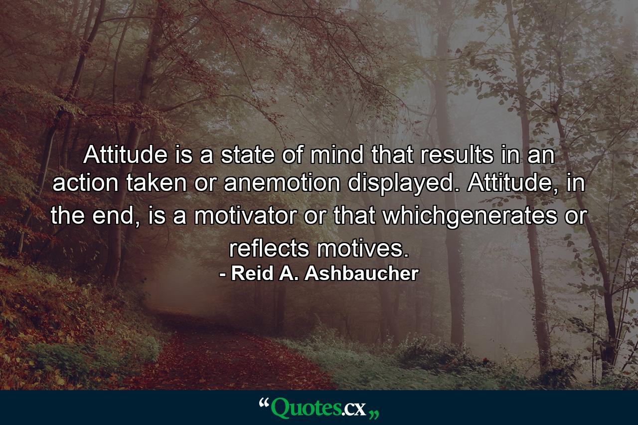 Attitude is a state of mind that results in an action taken or anemotion displayed. Attitude, in the end, is a motivator or that whichgenerates or reflects motives. - Quote by Reid A. Ashbaucher