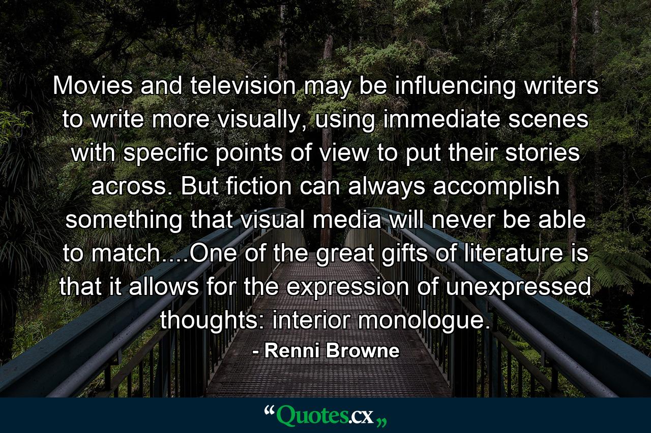 Movies and television may be influencing writers to write more visually, using immediate scenes with specific points of view to put their stories across. But fiction can always accomplish something that visual media will never be able to match....One of the great gifts of literature is that it allows for the expression of unexpressed thoughts: interior monologue. - Quote by Renni Browne