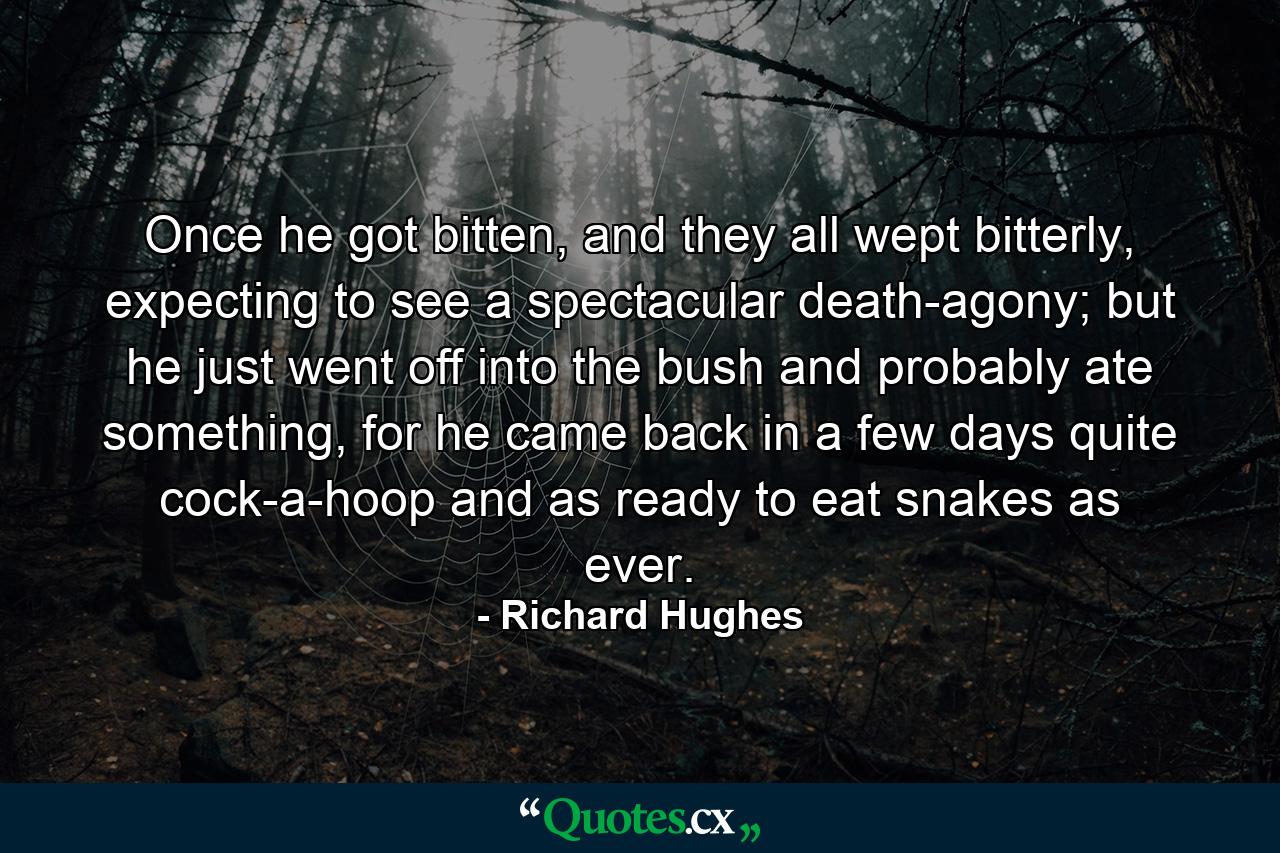 Once he got bitten, and they all wept bitterly, expecting to see a spectacular death-agony; but he just went off into the bush and probably ate something, for he came back in a few days quite cock-a-hoop and as ready to eat snakes as ever. - Quote by Richard Hughes