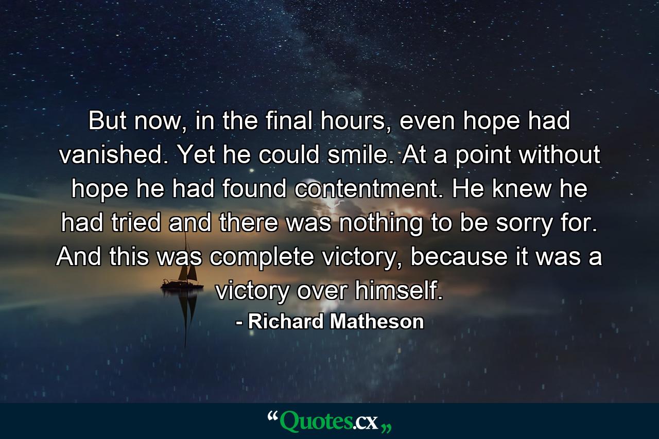 But now, in the final hours, even hope had vanished. Yet he could smile. At a point without hope he had found contentment. He knew he had tried and there was nothing to be sorry for. And this was complete victory, because it was a victory over himself. - Quote by Richard Matheson