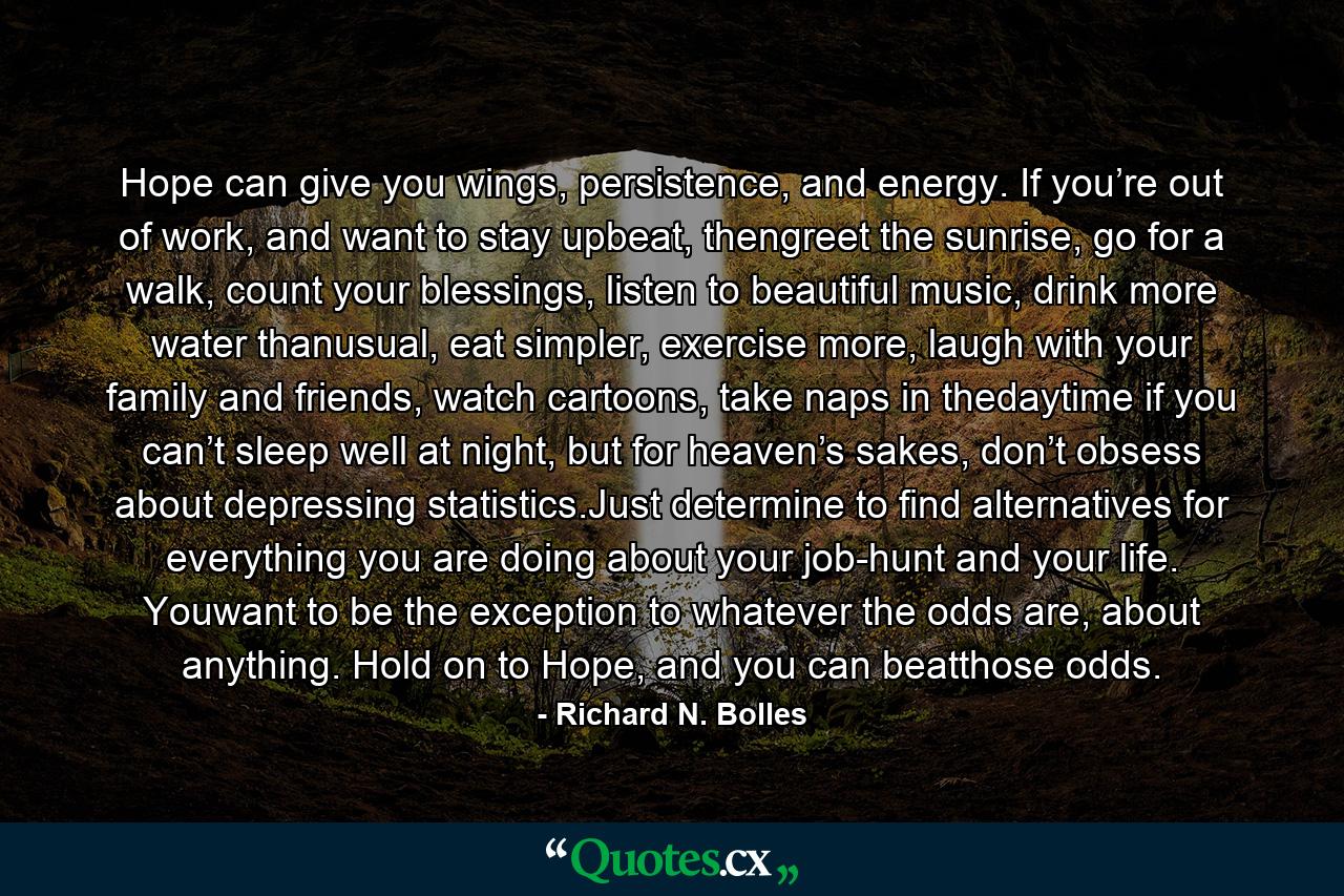 Hope can give you wings, persistence, and energy. If you’re out of work, and want to stay upbeat, thengreet the sunrise, go for a walk, count your blessings, listen to beautiful music, drink more water thanusual, eat simpler, exercise more, laugh with your family and friends, watch cartoons, take naps in thedaytime if you can’t sleep well at night, but for heaven’s sakes, don’t obsess about depressing statistics.Just determine to find alternatives for everything you are doing about your job-hunt and your life. Youwant to be the exception to whatever the odds are, about anything. Hold on to Hope, and you can beatthose odds. - Quote by Richard N. Bolles