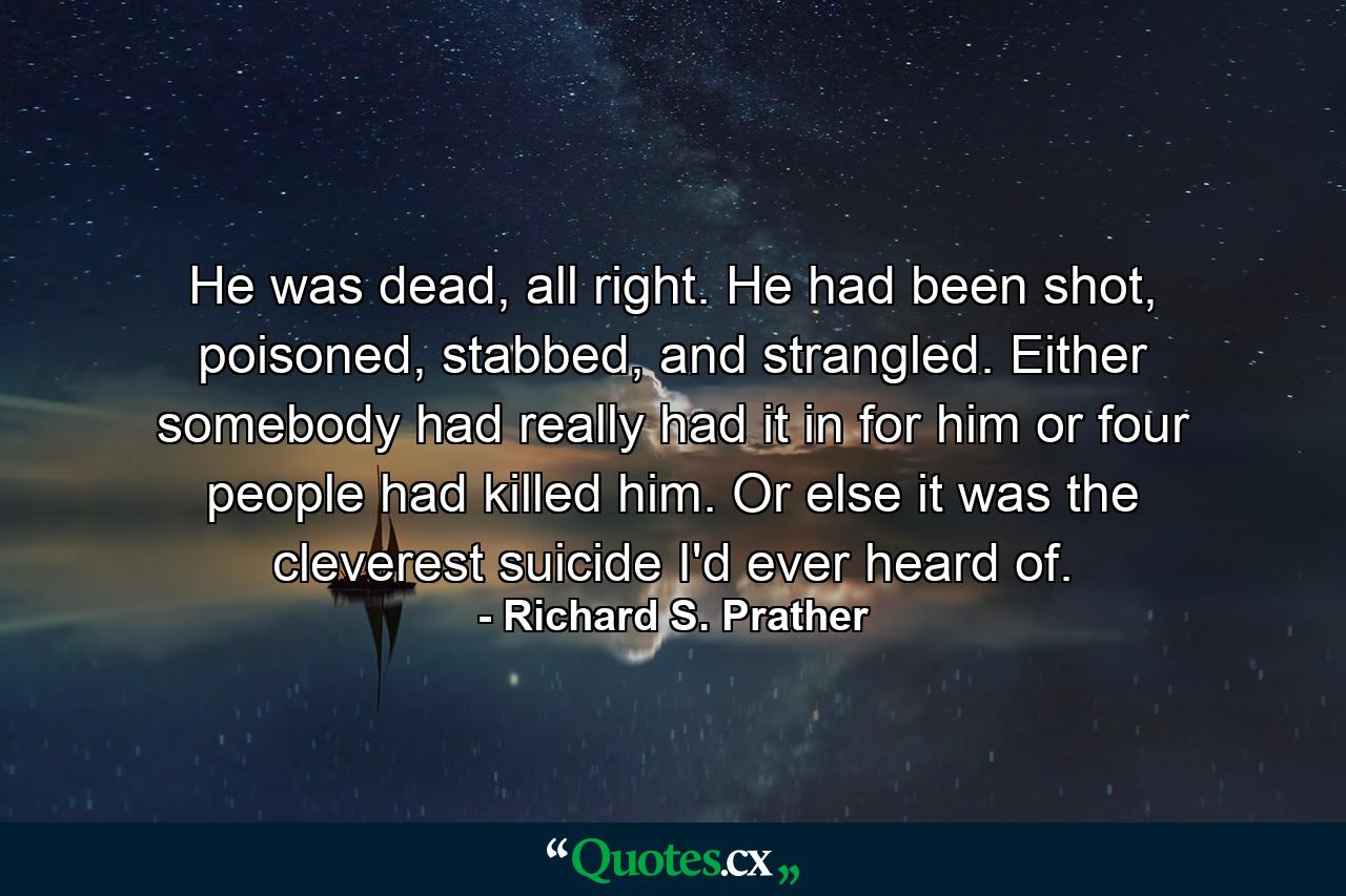 He was dead, all right. He had been shot, poisoned, stabbed, and strangled. Either somebody had really had it in for him or four people had killed him. Or else it was the cleverest suicide I'd ever heard of. - Quote by Richard S. Prather