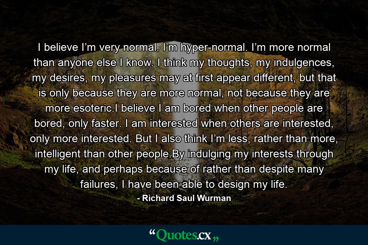 I believe I’m very normal. I’m hyper-normal. I’m more normal than anyone else I know. I think my thoughts, my indulgences, my desires, my pleasures may at first appear different, but that is only because they are more normal, not because they are more esoteric.I believe I am bored when other people are bored, only faster. I am interested when others are interested, only more interested. But I also think I’m less, rather than more, intelligent than other people.By indulging my interests through my life, and perhaps because of rather than despite many failures, I have been able to design my life. - Quote by Richard Saul Wurman