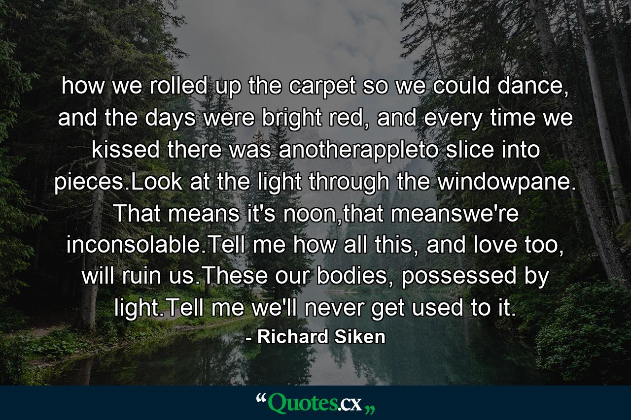 how we rolled up the carpet so we could dance, and the days were bright red, and every time we kissed there was anotherappleto slice into pieces.Look at the light through the windowpane. That means it's noon,that meanswe're inconsolable.Tell me how all this, and love too, will ruin us.These our bodies, possessed by light.Tell me we'll never get used to it. - Quote by Richard Siken