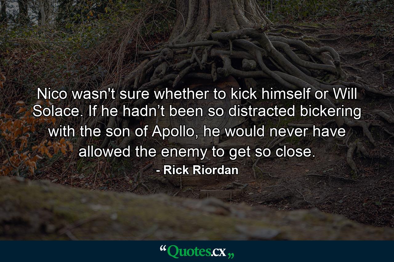 Nico wasn't sure whether to kick himself or Will Solace. If he hadn’t been so distracted bickering with the son of Apollo, he would never have allowed the enemy to get so close. - Quote by Rick Riordan