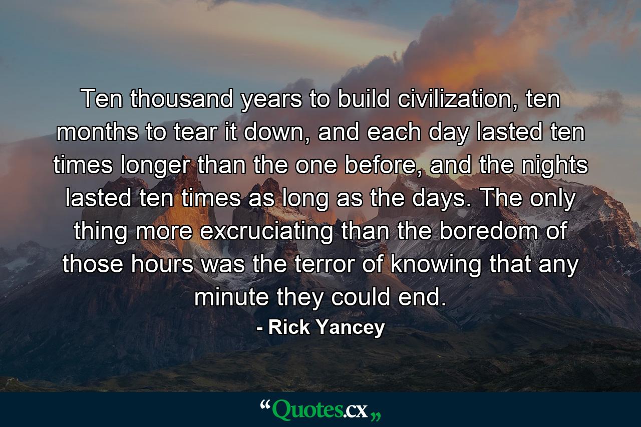 Ten thousand years to build civilization, ten months to tear it down, and each day lasted ten times longer than the one before, and the nights lasted ten times as long as the days. The only thing more excruciating than the boredom of those hours was the terror of knowing that any minute they could end. - Quote by Rick Yancey