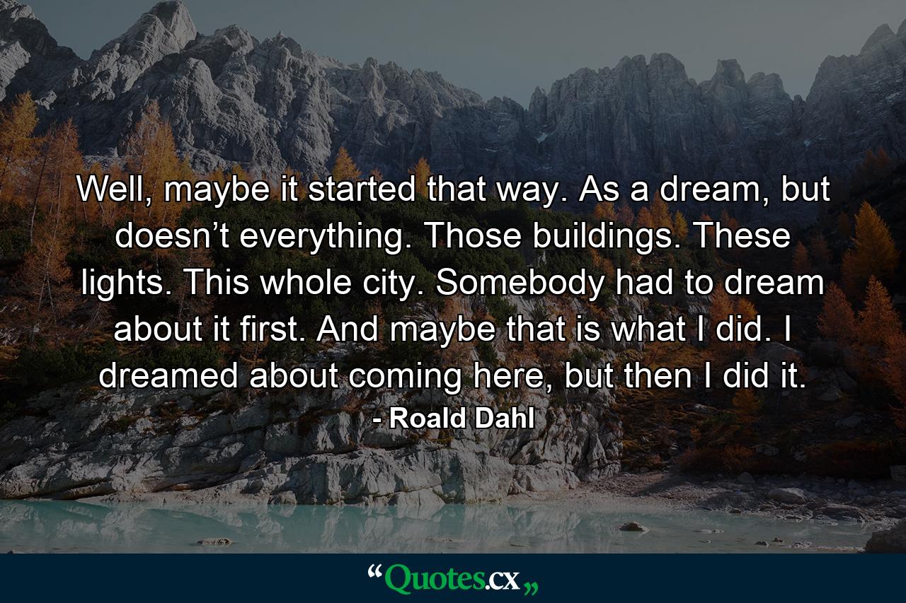 Well, maybe it started that way. As a dream, but doesn’t everything. Those buildings. These lights. This whole city. Somebody had to dream about it first. And maybe that is what I did. I dreamed about coming here, but then I did it. - Quote by Roald Dahl