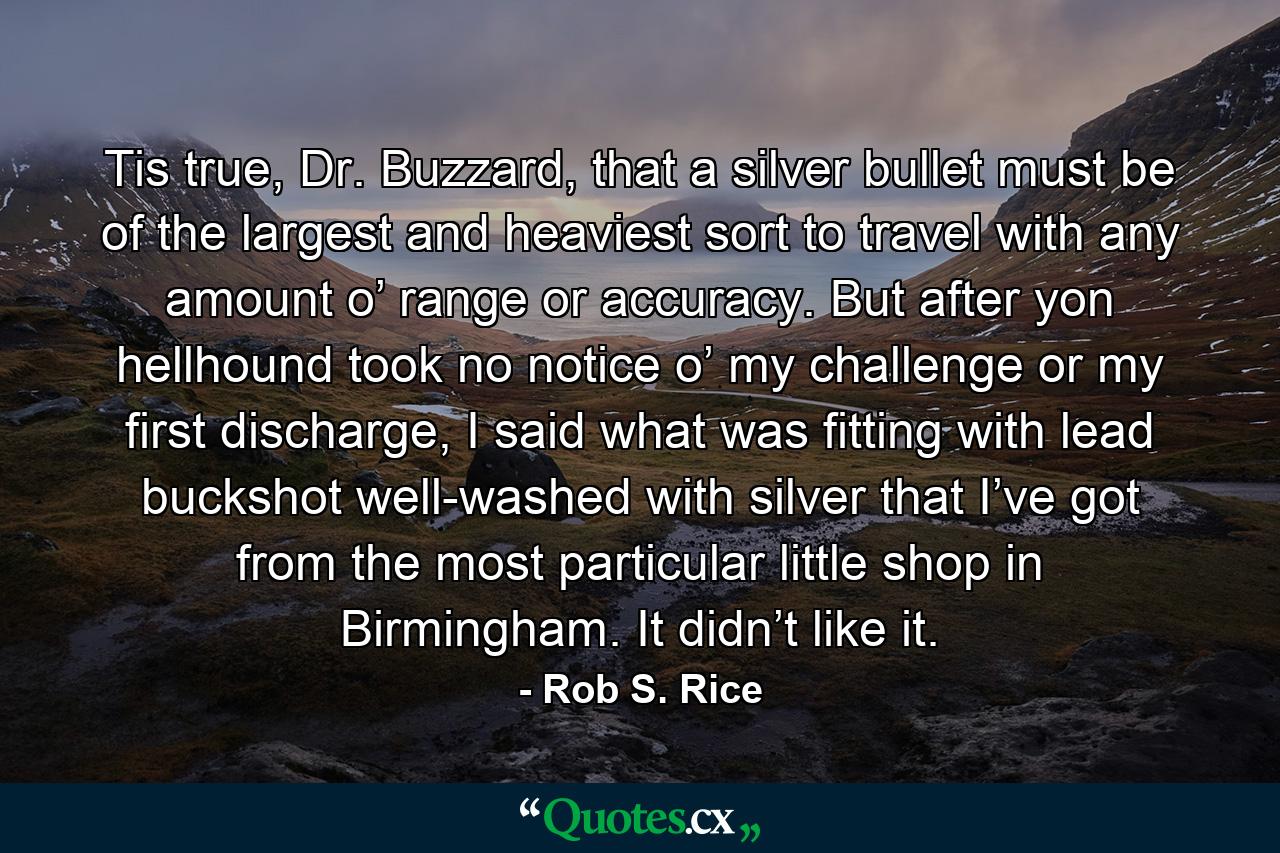 Tis true, Dr. Buzzard, that a silver bullet must be of the largest and heaviest sort to travel with any amount o’ range or accuracy. But after yon hellhound took no notice o’ my challenge or my first discharge, I said what was fitting with lead buckshot well-washed with silver that I’ve got from the most particular little shop in Birmingham. It didn’t like it. - Quote by Rob S. Rice