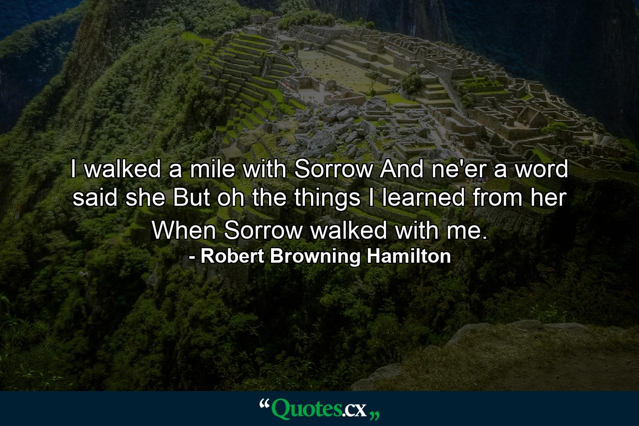 I walked a mile with Sorrow And ne'er a word said she  But  oh  the things I learned from her When Sorrow walked with me. - Quote by Robert Browning Hamilton