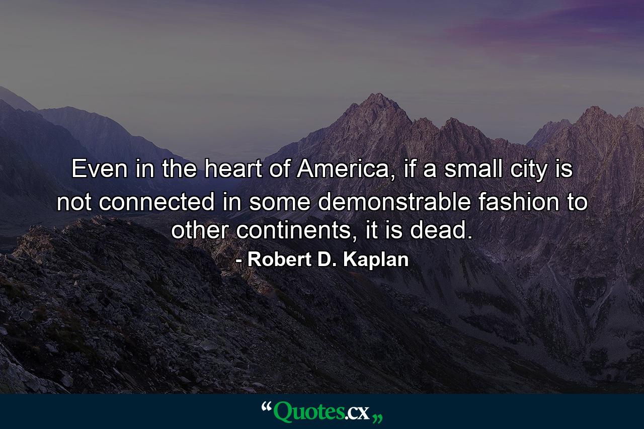 Even in the heart of America, if a small city is not connected in some demonstrable fashion to other continents, it is dead. - Quote by Robert D. Kaplan