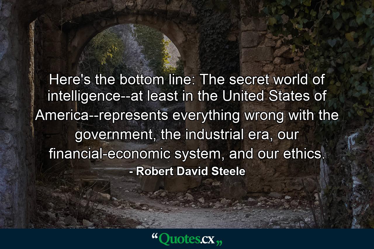 Here's the bottom line: The secret world of intelligence--at least in the United States of America--represents everything wrong with the government, the industrial era, our financial-economic system, and our ethics. - Quote by Robert David Steele