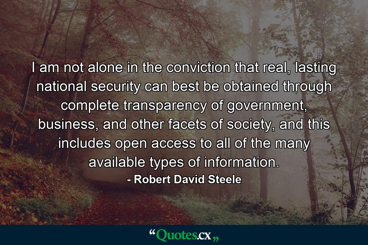 I am not alone in the conviction that real, lasting national security can best be obtained through complete transparency of government, business, and other facets of society, and this includes open access to all of the many available types of information. - Quote by Robert David Steele