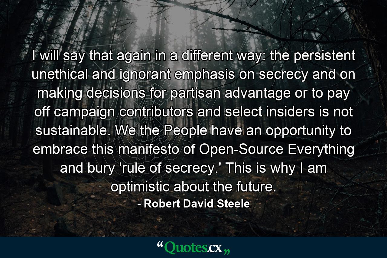 I will say that again in a different way: the persistent unethical and ignorant emphasis on secrecy and on making decisions for partisan advantage or to pay off campaign contributors and select insiders is not sustainable. We the People have an opportunity to embrace this manifesto of Open-Source Everything and bury 'rule of secrecy.' This is why I am optimistic about the future. - Quote by Robert David Steele