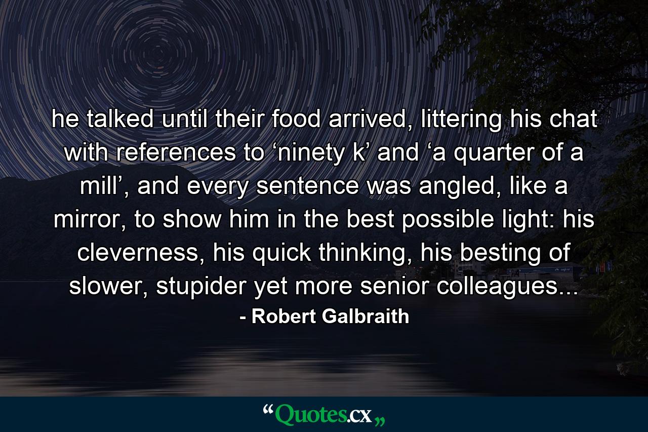 he talked until their food arrived, littering his chat with references to ‘ninety k’ and ‘a quarter of a mill’, and every sentence was angled, like a mirror, to show him in the best possible light: his cleverness, his quick thinking, his besting of slower, stupider yet more senior colleagues... - Quote by Robert Galbraith