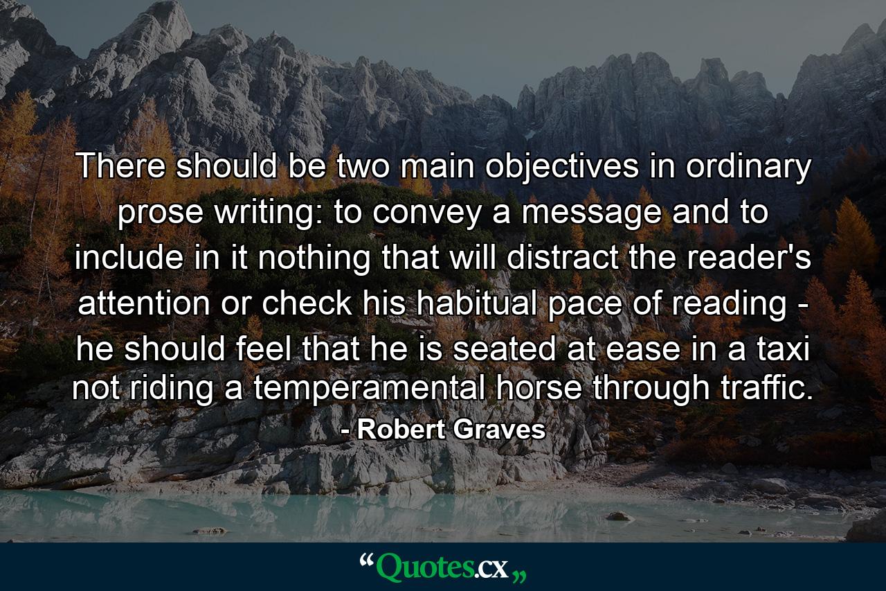 There should be two main objectives in ordinary prose writing: to convey a message and to include in it nothing that will distract the reader's attention or check his habitual pace of reading - he should feel that he is seated at ease in a taxi  not riding a temperamental horse through traffic. - Quote by Robert Graves