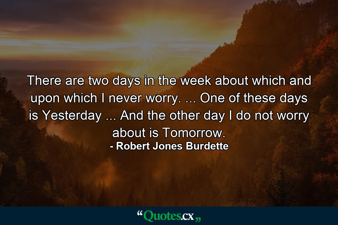 There are two days in the week about which and upon which I never worry. ... One of these days is Yesterday ... And the other day I do not worry about is Tomorrow. - Quote by Robert Jones Burdette