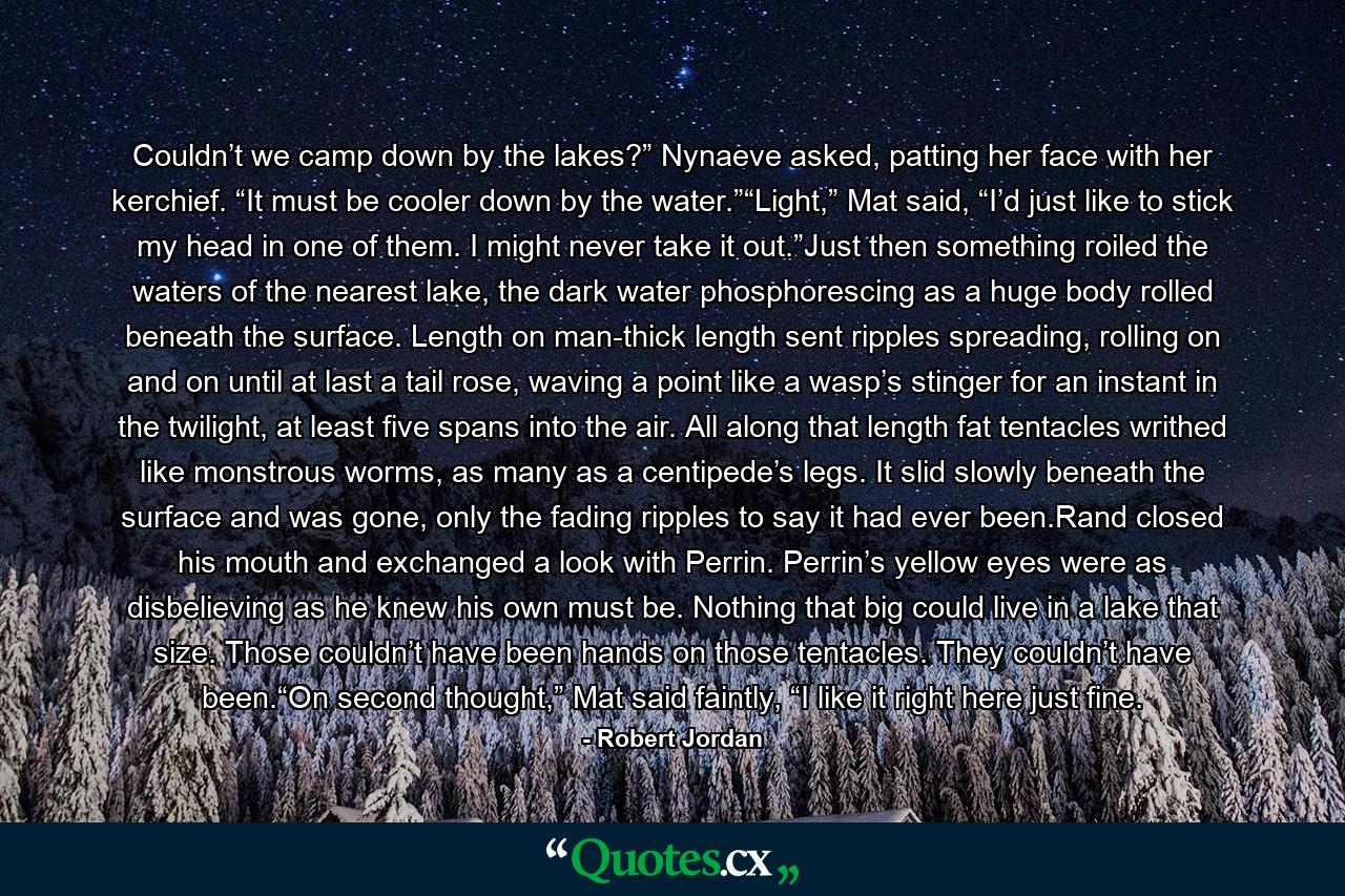 Couldn’t we camp down by the lakes?” Nynaeve asked, patting her face with her kerchief. “It must be cooler down by the water.”“Light,” Mat said, “I’d just like to stick my head in one of them. I might never take it out.”Just then something roiled the waters of the nearest lake, the dark water phosphorescing as a huge body rolled beneath the surface. Length on man-thick length sent ripples spreading, rolling on and on until at last a tail rose, waving a point like a wasp’s stinger for an instant in the twilight, at least five spans into the air. All along that length fat tentacles writhed like monstrous worms, as many as a centipede’s legs. It slid slowly beneath the surface and was gone, only the fading ripples to say it had ever been.Rand closed his mouth and exchanged a look with Perrin. Perrin’s yellow eyes were as disbelieving as he knew his own must be. Nothing that big could live in a lake that size. Those couldn’t have been hands on those tentacles. They couldn’t have been.“On second thought,” Mat said faintly, “I like it right here just fine. - Quote by Robert Jordan