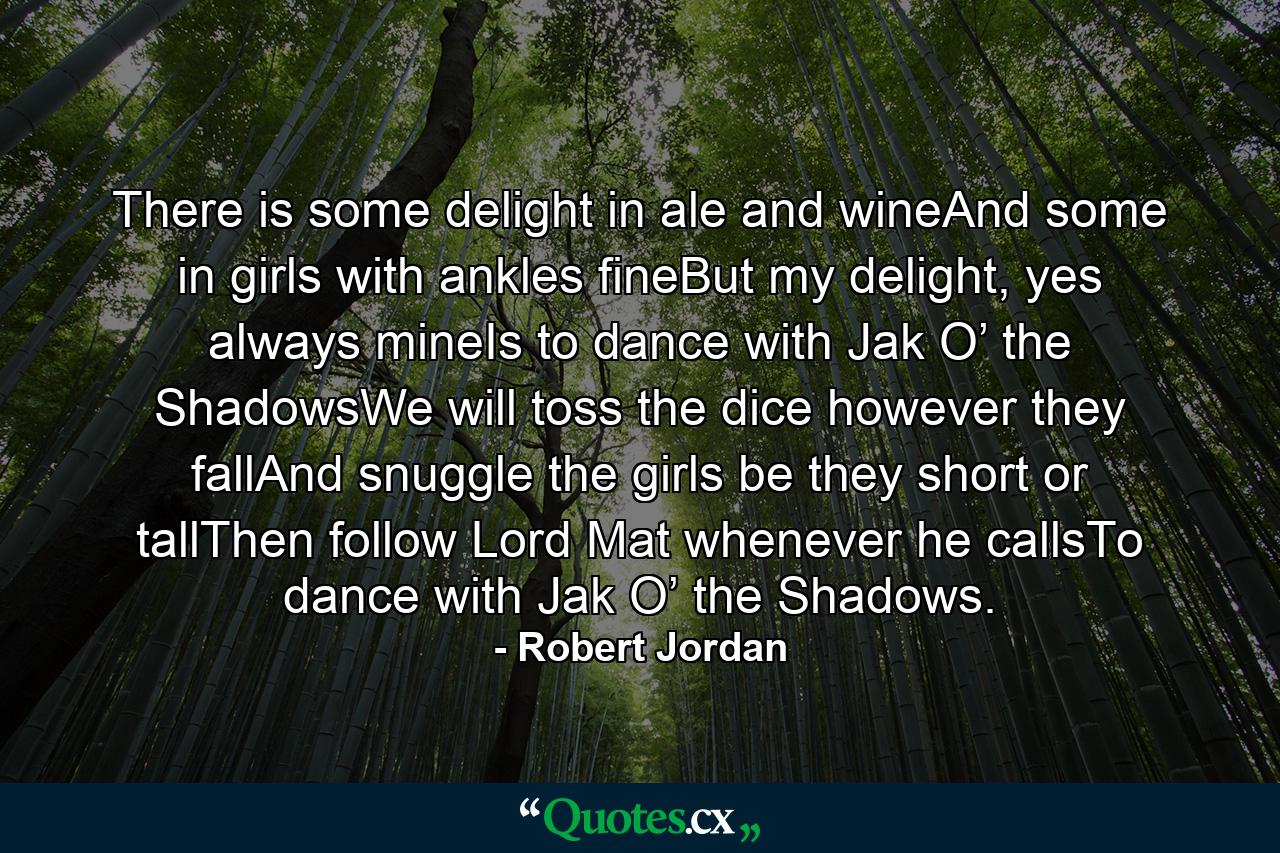 There is some delight in ale and wineAnd some in girls with ankles fineBut my delight, yes always mineIs to dance with Jak O’ the ShadowsWe will toss the dice however they fallAnd snuggle the girls be they short or tallThen follow Lord Mat whenever he callsTo dance with Jak O’ the Shadows. - Quote by Robert Jordan