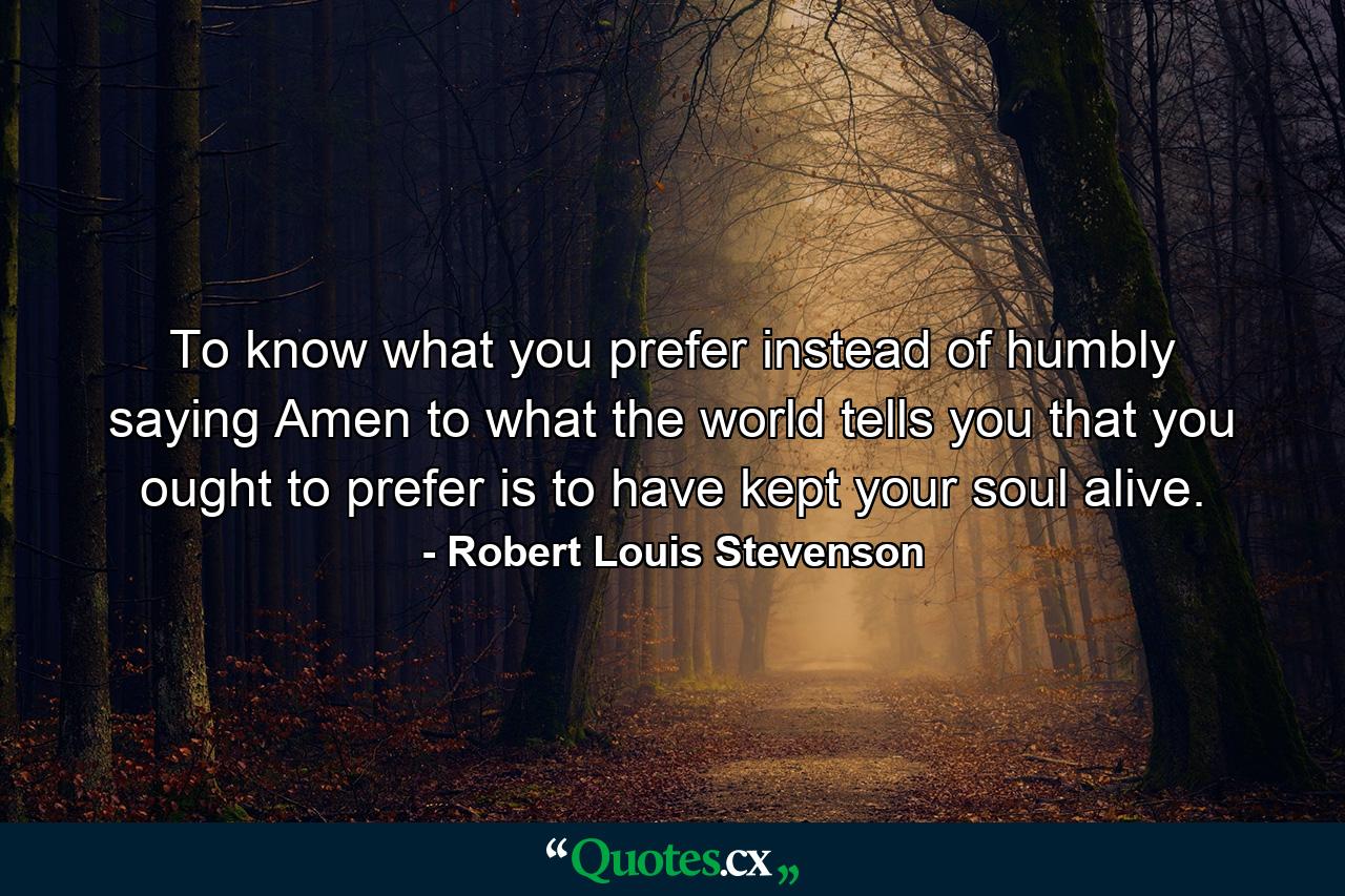 To know what you prefer  instead of humbly saying Amen to what the world tells you that you ought to prefer  is to have kept your soul alive. - Quote by Robert Louis Stevenson