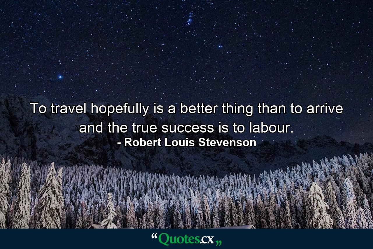 To travel hopefully is a better thing than to arrive  and the true success is to labour. - Quote by Robert Louis Stevenson