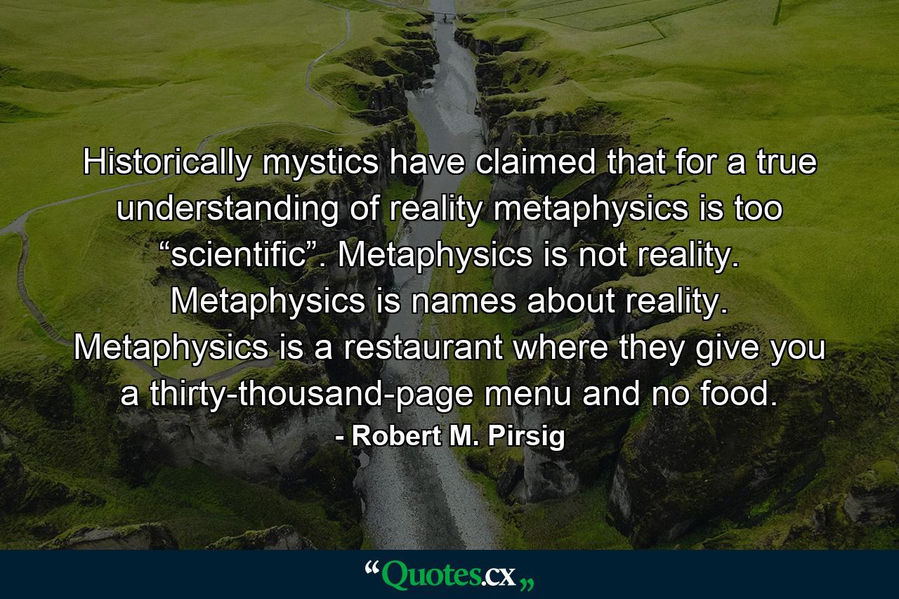 Historically mystics have claimed that for a true understanding of reality metaphysics is too “scientific”. Metaphysics is not reality. Metaphysics is names about reality. Metaphysics is a restaurant where they give you a thirty-thousand-page menu and no food. - Quote by Robert M. Pirsig