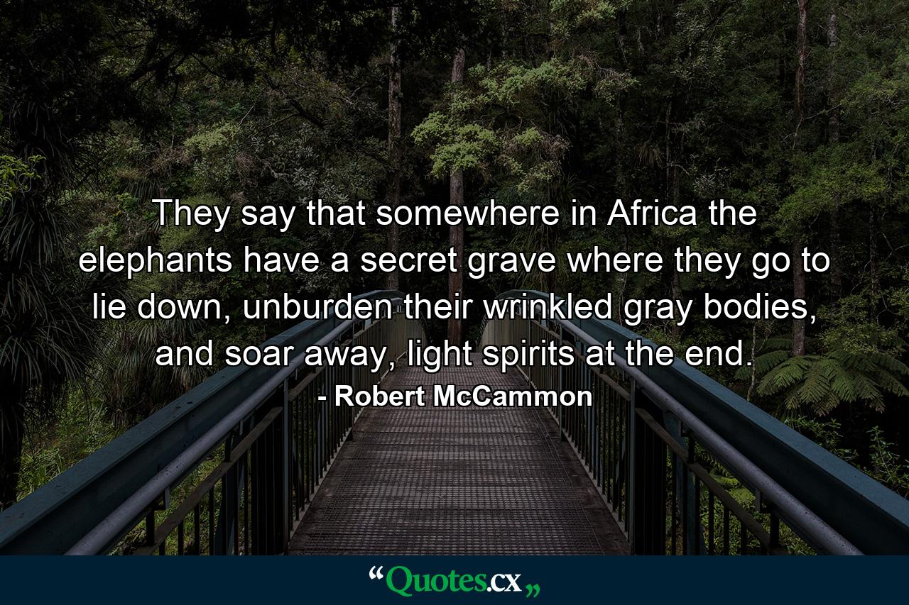 They say that somewhere in Africa the elephants have a secret grave where they go to lie down, unburden their wrinkled gray bodies, and soar away, light spirits at the end. - Quote by Robert McCammon