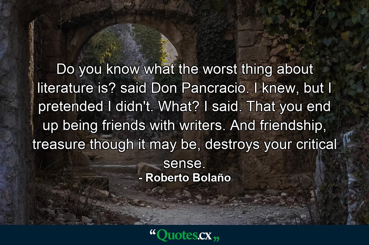 Do you know what the worst thing about literature is? said Don Pancracio. I knew, but I pretended I didn't. What? I said. That you end up being friends with writers. And friendship, treasure though it may be, destroys your critical sense. - Quote by Roberto Bolaño