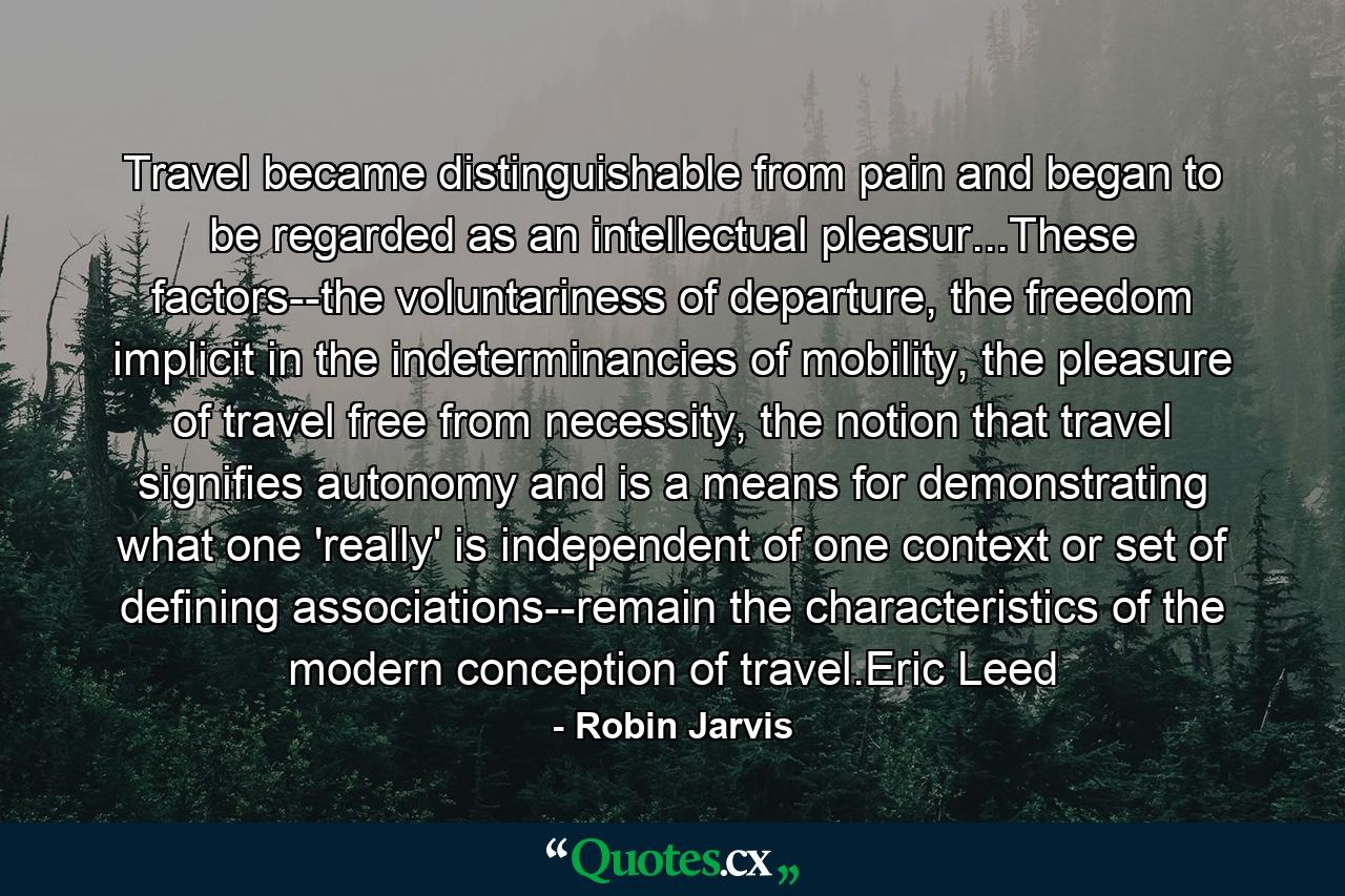 Travel became distinguishable from pain and began to be regarded as an intellectual pleasur...These factors--the voluntariness of departure, the freedom implicit in the indeterminancies of mobility, the pleasure of travel free from necessity, the notion that travel signifies autonomy and is a means for demonstrating what one 'really' is independent of one context or set of defining associations--remain the characteristics of the modern conception of travel.Eric Leed - Quote by Robin Jarvis