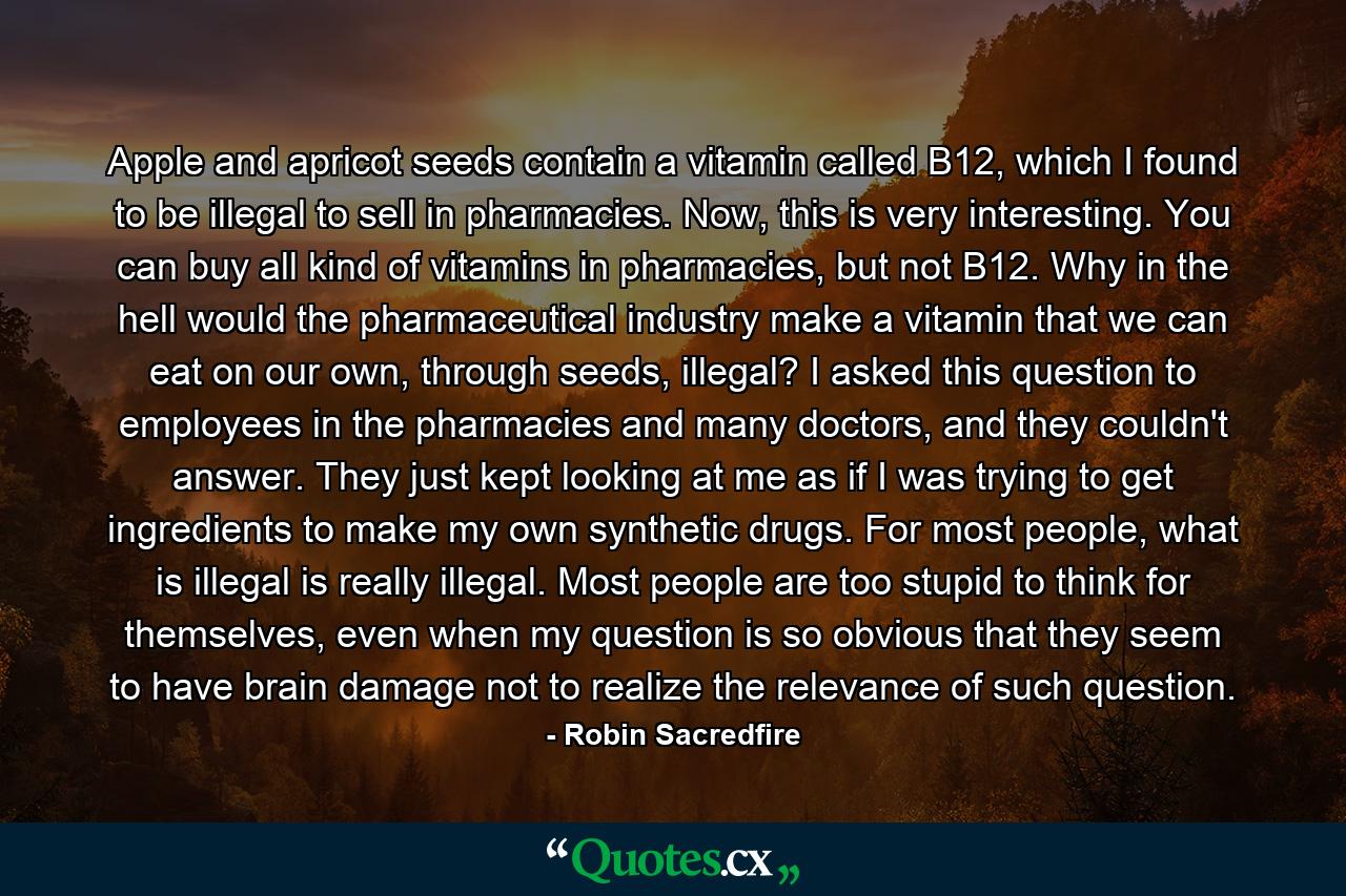 Apple and apricot seeds contain a vitamin called B12, which I found to be illegal to sell in pharmacies. Now, this is very interesting. You can buy all kind of vitamins in pharmacies, but not B12. Why in the hell would the pharmaceutical industry make a vitamin that we can eat on our own, through seeds, illegal? I asked this question to employees in the pharmacies and many doctors, and they couldn't answer. They just kept looking at me as if I was trying to get ingredients to make my own synthetic drugs. For most people, what is illegal is really illegal. Most people are too stupid to think for themselves, even when my question is so obvious that they seem to have brain damage not to realize the relevance of such question. - Quote by Robin Sacredfire