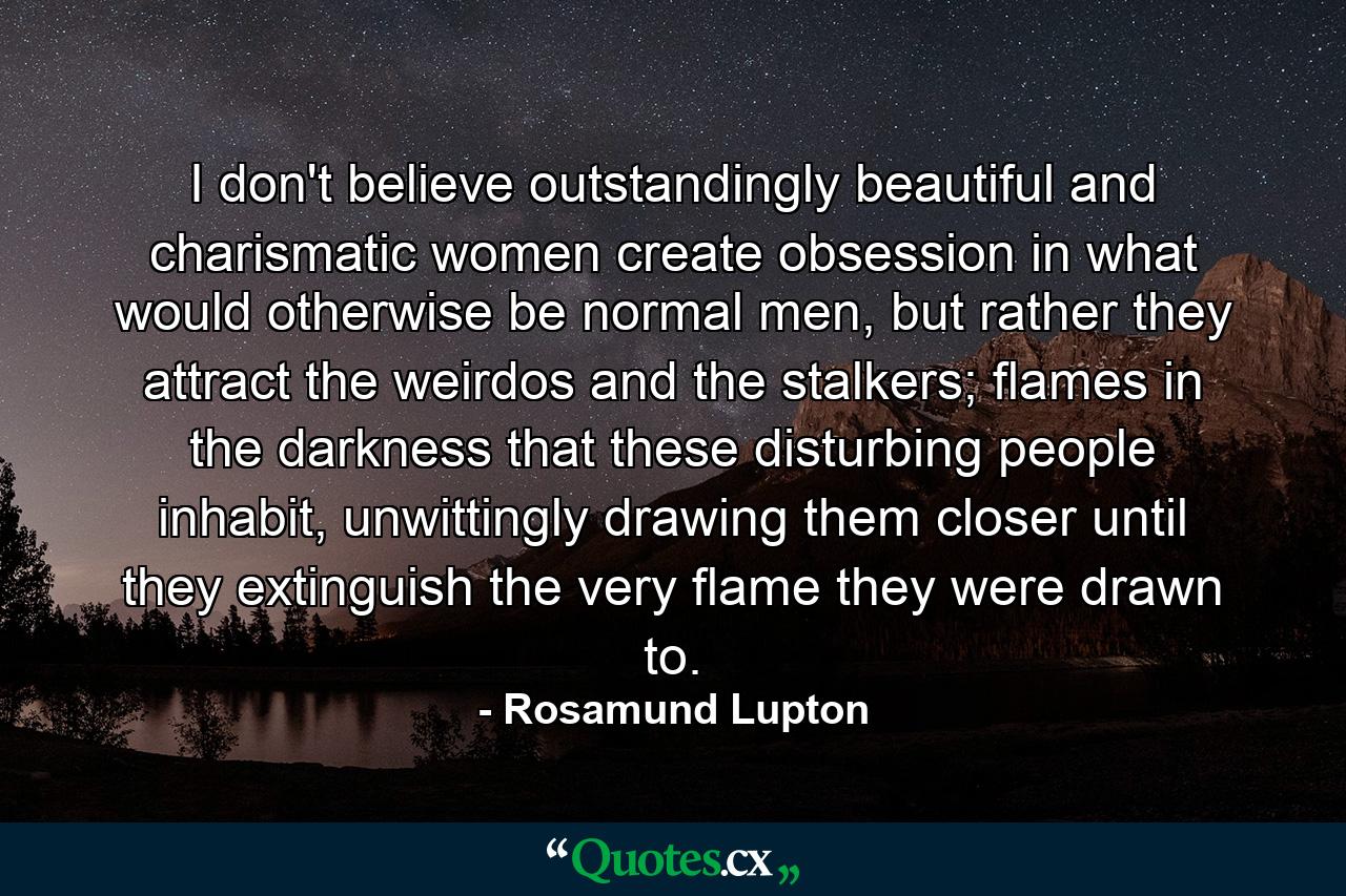 I don't believe outstandingly beautiful and charismatic women create obsession in what would otherwise be normal men, but rather they attract the weirdos and the stalkers; flames in the darkness that these disturbing people inhabit, unwittingly drawing them closer until they extinguish the very flame they were drawn to. - Quote by Rosamund Lupton