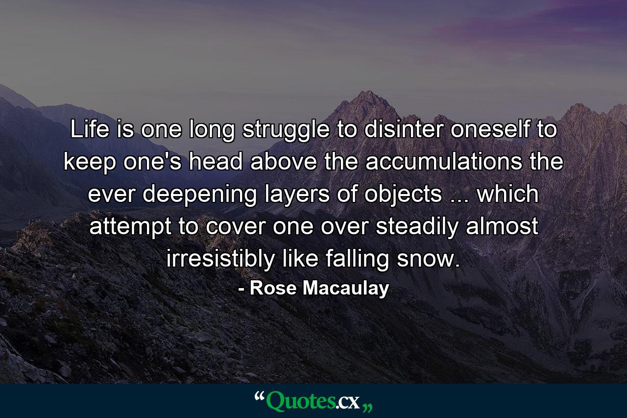 Life is one long struggle to disinter oneself  to keep one's head above the accumulations  the ever deepening layers of objects ... which attempt to cover one over  steadily  almost irresistibly  like falling snow. - Quote by Rose Macaulay