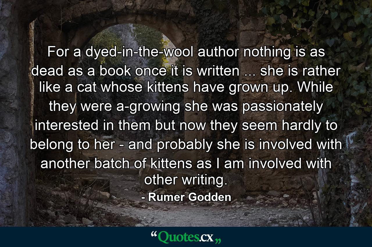 For a dyed-in-the-wool author nothing is as dead as a book once it is written ... she is rather like a cat whose kittens have grown up. While they were a-growing she was passionately interested in them but now they seem hardly to belong to her - and probably she is involved with another batch of kittens as I am involved with other writing. - Quote by Rumer Godden