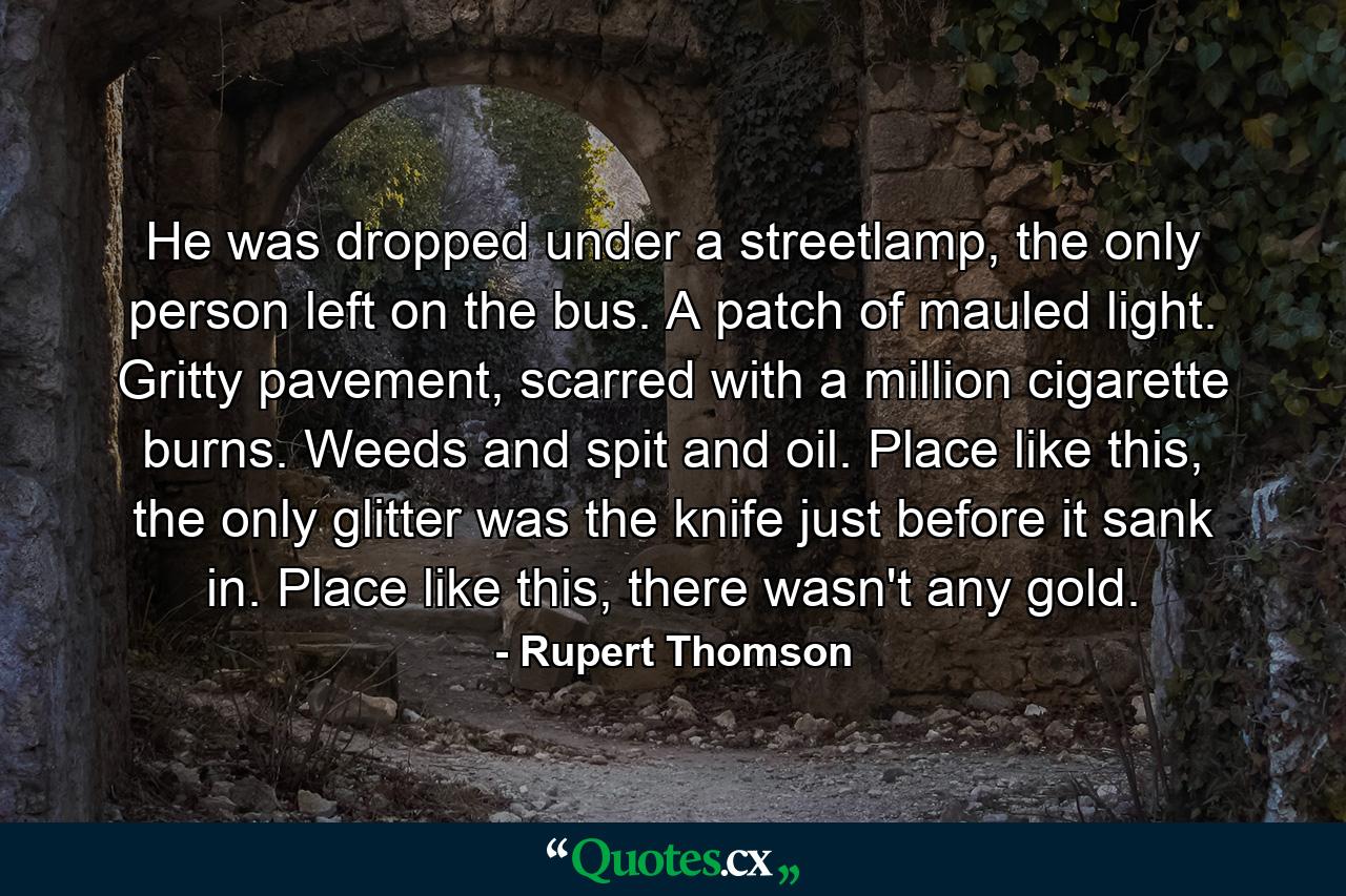 He was dropped under a streetlamp, the only person left on the bus. A patch of mauled light. Gritty pavement, scarred with a million cigarette burns. Weeds and spit and oil. Place like this, the only glitter was the knife just before it sank in. Place like this, there wasn't any gold. - Quote by Rupert Thomson