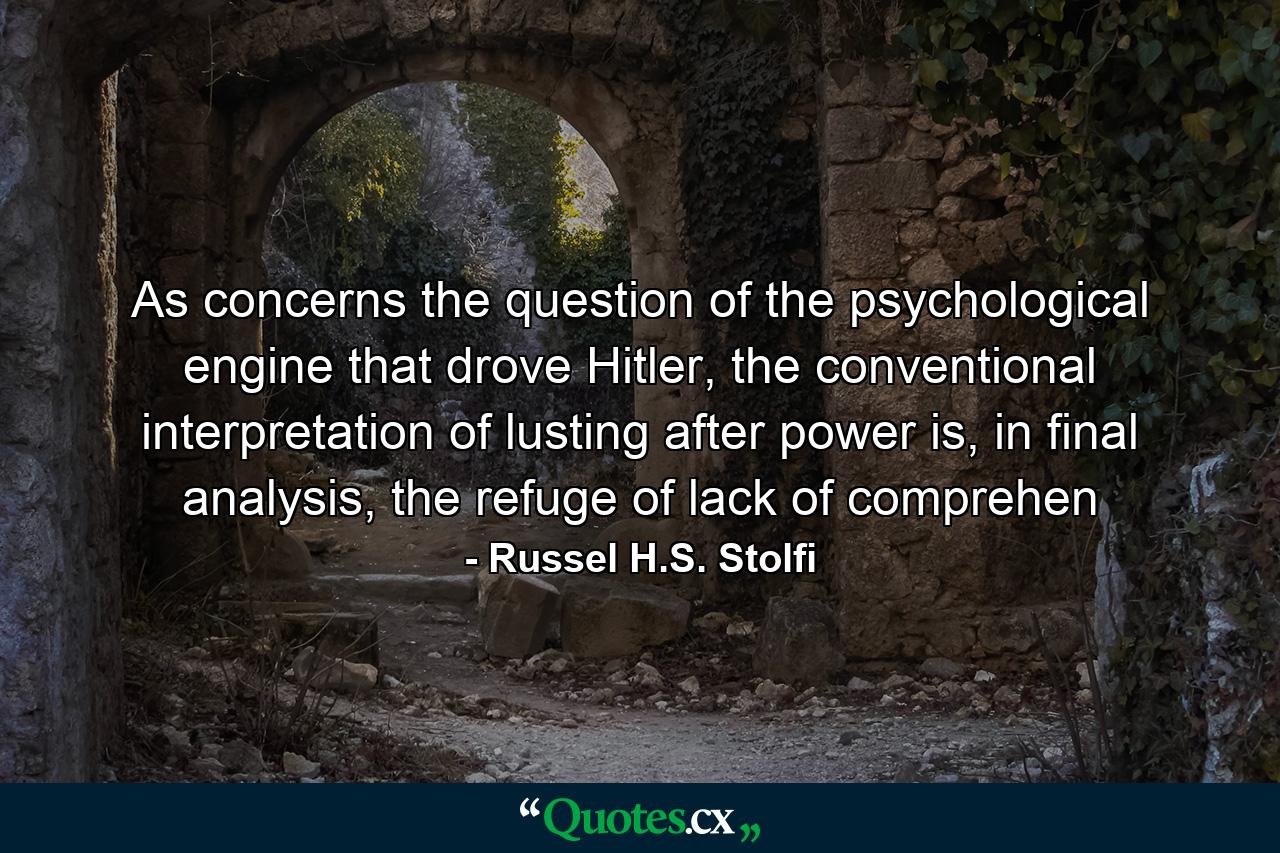 As concerns the question of the psychological engine that drove Hitler, the conventional interpretation of lusting after power is, in final analysis, the refuge of lack of comprehen - Quote by Russel H.S. Stolfi