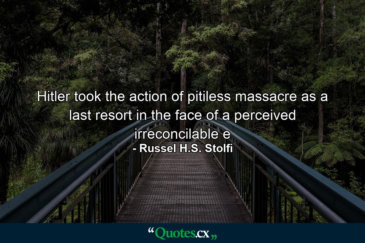 Hitler took the action of pitiless massacre as a last resort in the face of a perceived irreconcilable e - Quote by Russel H.S. Stolfi