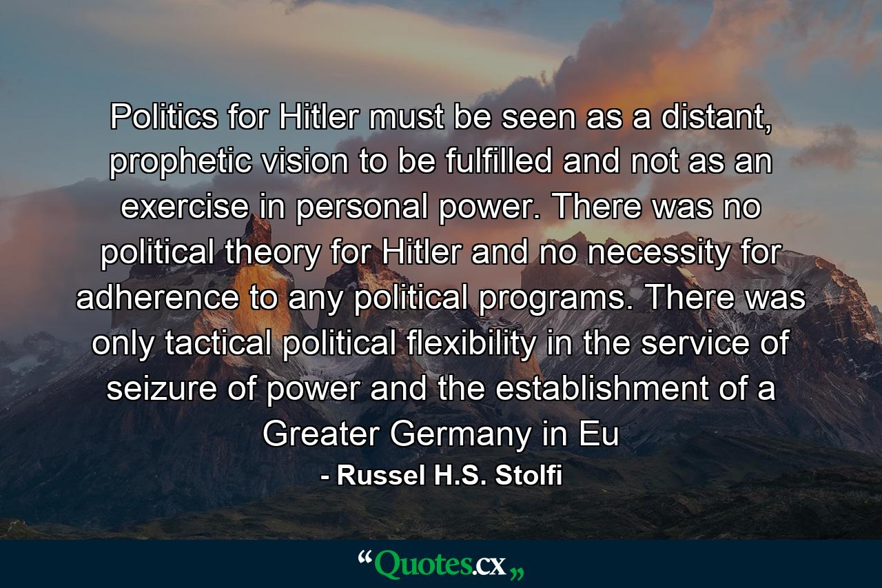 Politics for Hitler must be seen as a distant, prophetic vision to be fulfilled and not as an exercise in personal power. There was no political theory for Hitler and no necessity for adherence to any political programs. There was only tactical political flexibility in the service of seizure of power and the establishment of a Greater Germany in Eu - Quote by Russel H.S. Stolfi