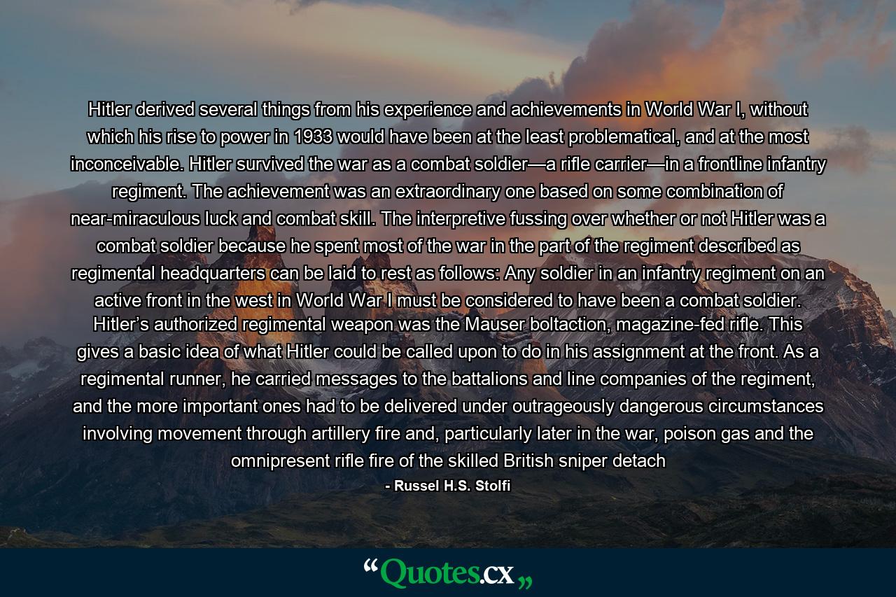 Hitler derived several things from his experience and achievements in World War I, without which his rise to power in 1933 would have been at the least problematical, and at the most inconceivable. Hitler survived the war as a combat soldier—a rifle carrier—in a frontline infantry regiment. The achievement was an extraordinary one based on some combination of near-miraculous luck and combat skill. The interpretive fussing over whether or not Hitler was a combat soldier because he spent most of the war in the part of the regiment described as regimental headquarters can be laid to rest as follows: Any soldier in an infantry regiment on an active front in the west in World War I must be considered to have been a combat soldier. Hitler’s authorized regimental weapon was the Mauser boltaction, magazine-fed rifle. This gives a basic idea of what Hitler could be called upon to do in his assignment at the front. As a regimental runner, he carried messages to the battalions and line companies of the regiment, and the more important ones had to be delivered under outrageously dangerous circumstances involving movement through artillery fire and, particularly later in the war, poison gas and the omnipresent rifle fire of the skilled British sniper detach - Quote by Russel H.S. Stolfi