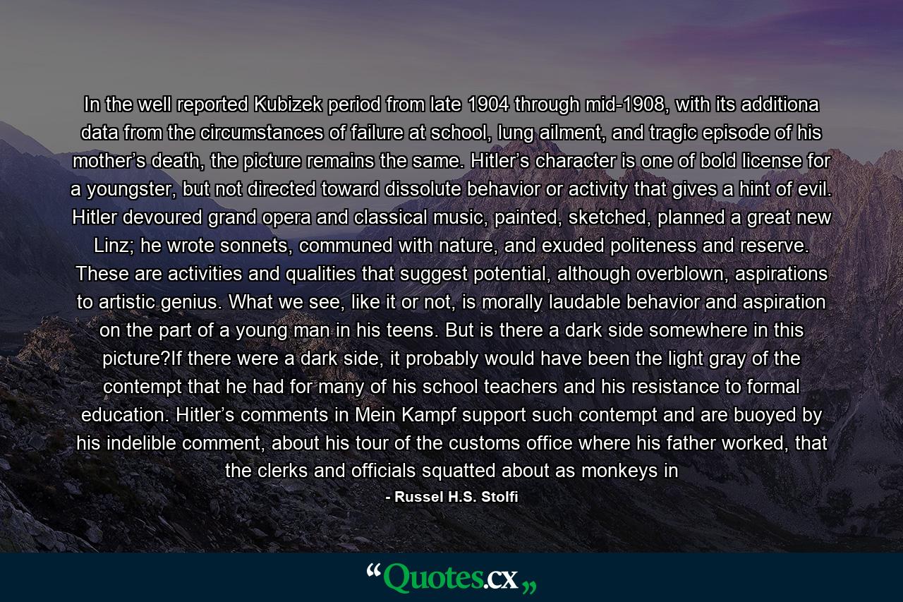 In the well reported Kubizek period from late 1904 through mid-1908, with its additiona data from the circumstances of failure at school, lung ailment, and tragic episode of his mother’s death, the picture remains the same. Hitler’s character is one of bold license for a youngster, but not directed toward dissolute behavior or activity that gives a hint of evil. Hitler devoured grand opera and classical music, painted, sketched, planned a great new Linz; he wrote sonnets, communed with nature, and exuded politeness and reserve. These are activities and qualities that suggest potential, although overblown, aspirations to artistic genius. What we see, like it or not, is morally laudable behavior and aspiration on the part of a young man in his teens. But is there a dark side somewhere in this picture?If there were a dark side, it probably would have been the light gray of the contempt that he had for many of his school teachers and his resistance to formal education. Hitler’s comments in Mein Kampf support such contempt and are buoyed by his indelible comment, about his tour of the customs office where his father worked, that the clerks and officials squatted about as monkeys in - Quote by Russel H.S. Stolfi
