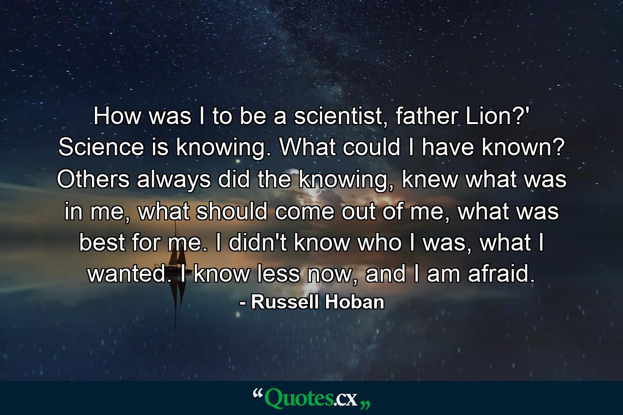 How was I to be a scientist, father Lion?' Science is knowing. What could I have known? Others always did the knowing, knew what was in me, what should come out of me, what was best for me. I didn't know who I was, what I wanted. I know less now, and I am afraid. - Quote by Russell Hoban