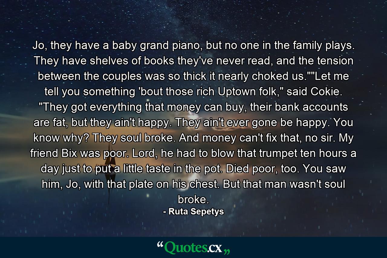 Jo, they have a baby grand piano, but no one in the family plays. They have shelves of books they've never read, and the tension between the couples was so thick it nearly choked us.